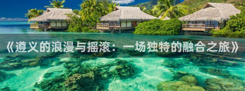 伟德国际集团 壹号(one game)：《遵义的浪漫与摇滚：一场独特的融合之旅》