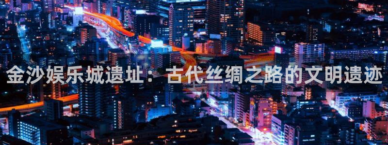 天辰娱乐下载官网入口在哪：金沙娱乐城遗址：古代丝绸之路的文明遗迹
