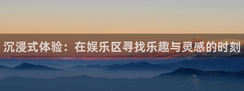 天辰娱乐app网页入口：沉浸式体验：在娱乐区寻找乐趣与灵感的时刻